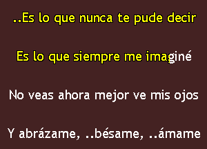 ..Es lo que nunca te pude decir
Es lo que siempre me imagine?
No veas ahora mejor ve mis ojos

Y abraizame, beisame, ..a'1mame