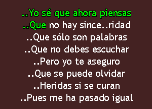 ..Yo S(s que ahora piensas
..Que no hay since..ridad
..Que sdlo son palabras
..Que no debes escuchar
..Pero yo te aseguro
..Que se puede olvidar

..Heridas si se curan
..Pues me ha pasado igual l