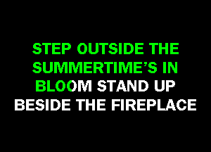 STEP OUTSIDE THE

SUMMERTIMES IN
BLOOM STAND UP

BESIDE THE FIREPLACE