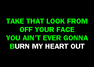 TAKE THAT LOOK FROM
OFF YOUR FACE
YOU AINT EVER GONNA
BURN MY HEART OUT