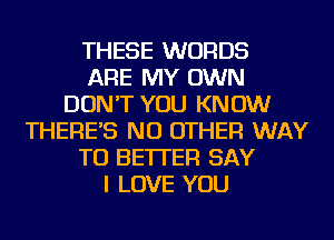 THESE WORDS
ARE MY OWN
DON'T YOU KNOW
THERE'S NO OTHER WAY
TO BETTER SAY
I LOVE YOU