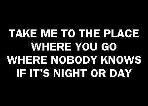 TAKE ME TO THE PLACE
WHERE YOU GO
WHERE NOBODY KNOWS
IF ITS NIGHT 0R DAY