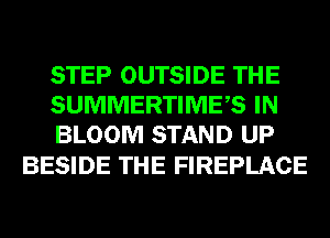 STEP OUTSIDE THE
SUMMERTIMES IN
BLOOM STAND UP

BESIDE THE FIREPLACE