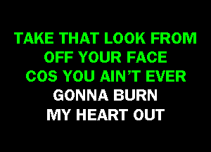 TAKE THAT LOOK FROM
OFF YOUR FACE
COS YOU AINT EVER
GONNA BURN

MY HEART OUT