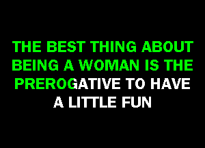 THE BEST THING ABOUT

BEING A WOMAN IS THE

PREROGATIVE TO HAVE
A LITTLE FUN