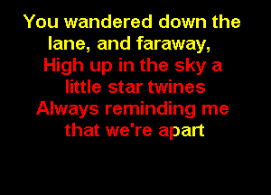 You wandered down the
lane, and faraway,
High up in the sky a

little star twines
Always reminding me
that we're apart
