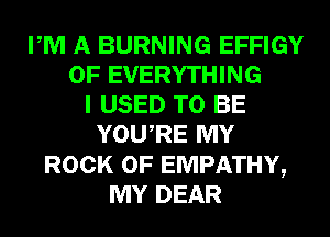 PM A BURNING EFFIGY
0F EVERYTHING
I USED TO BE
YOURE MY
ROCK 0F EMPATHY,
MY DEAR