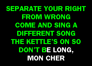 SEPARATE YOUR RIGHT
FROM WRONG
COME AND SING A
DIFFERENT SONG
THE KE'ITLES ON SO
DONT BE LONG,
MON CHER