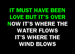 IT MUST HAVE BEEN
LOVE BUT ITS OVER
NOW ITS WHERE THE
WATER FLOWS
ITS WHERE THE
WIND BLOWS