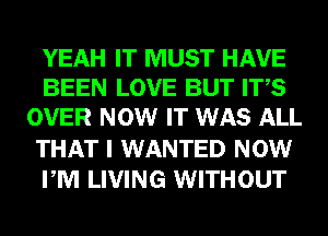 YEAH IT MUST HAVE
BEEN LOVE BUT ITS
OVER NOW IT WAS ALL
THAT I WANTED NOW
PM LIVING WITHOUT