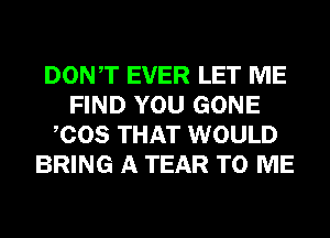 DONT EVER LET ME
FIND YOU GONE
COS THAT WOULD
BRING A TEAR TO ME