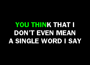 YOU THINK THAT I

DONT EVEN MEAN
A SINGLE WORD I SAY