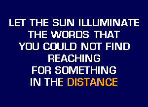 LET THE SUN ILLUMINATE
THE WORDS THAT
YOU COULD NOT FIND
REACHING
FOR SOMETHING
IN THE DISTANCE