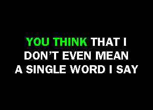 YOU THINK THAT I

DONT EVEN MEAN
A SINGLE WORD I SAY