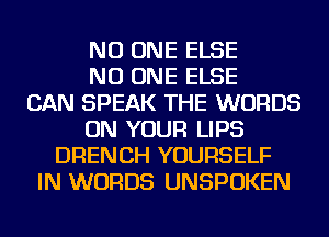 NO ONE ELSE
NO ONE ELSE
CAN SPEAK THE WORDS
ON YOUR LIPS
DRENCH YOURSELF
IN WORDS UNSPOKEN