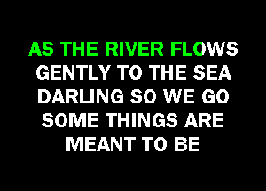 AS THE RIVER FLOWS
GENTLY TO THE SEA
DARLING SO WE GO
SOME THINGS ARE

MEANT TO BE