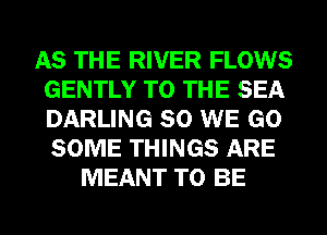 AS THE RIVER FLOWS
GENTLY TO THE SEA
DARLING SO WE GO
SOME THINGS ARE

MEANT TO BE