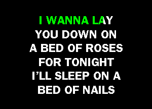 I WANNA LAY

YOU DOWN ON
A BED 0F ROSES

FOR TONIGHT
PLL SLEEP ON A

BED 0F NAILS