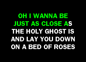 OH I WANNA BE
JUST AS CLOSE AS
THE HOLY GHOST IS
AND LAY YOU DOWN
ON A BED OF ROSES