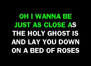 OH I WANNA BE
JUST AS CLOSE AS
THE HOLY GHOST IS
AND LAY YOU DOWN
ON A BED OF ROSES
