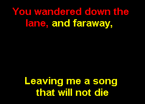 You wandered down the
lane, and faraway,

Leaving me a song
that will not die
