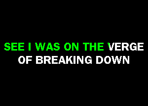 SEE I WAS ON THE VERGE
0F BREAKING DOWN