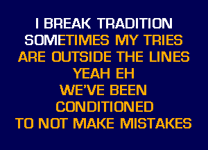 I BREAK TRADITION
SOMETIMES MY TRIES
ARE OUTSIDE THE LINES
YEAH EH
WE'VE BEEN
CONDITIONED
TU NOT MAKE MISTAKES