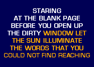 STARING
AT THE BLANK PAGE
BEFORE YOU OPEN UP
THE DIRTY WINDOW LET
THE SUN ILLUMINATE

THE WORDS THAT YOU
COULD NOT FIND REACHING