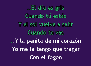 ..El dfa es gris
Cuando tu estas
Y el sol vuelve a salir
Cuando te vas

..Y la penita de mi corazdn
Yo me la tengo que tragar
Con el fogdn