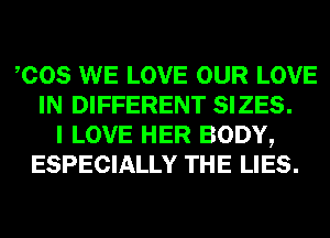 COS WE LOVE OUR LOVE
IN DIFFERENT SIZES.
I LOVE HER BODY,
ESPECIALLY THE LIES.