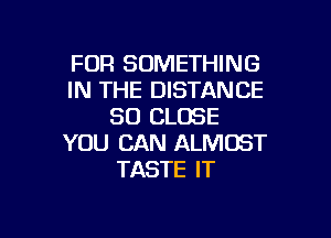 FOR SOMETHING
IN THE DISTANCE
SO CLOSE

YOU CAN ALMOST
TASTE IT