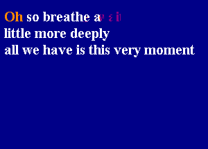 Oh so breathe a
little more deeply
all we have is this very moment