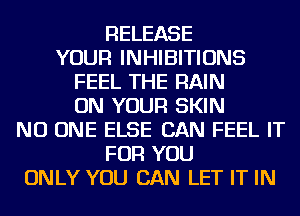 RELEASE
YOUR INHIBITIONS
FEEL THE RAIN
ON YOUR SKIN
NO ONE ELSE CAN FEEL IT
FOR YOU
ONLY YOU CAN LET IT IN