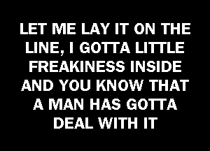 LET ME LAY IT ON THE
LINE, I GOTTA LI'ITLE
FREAKINESS INSIDE

AND YOU KNOW THAT

A MAN HAS GOTTA
DEAL WITH IT