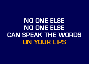 NO ONE ELSE
NO ONE ELSE

CAN SPEAK THE WORDS
ON YOUR LIPS