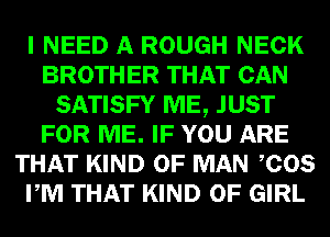 I NEED A ROUGH NECK
BROTHER THAT CAN
SATISFY ME, JUST
FOR ME. IF YOU ARE
THAT KIND OF MAN COS
PM THAT KIND OF GIRL