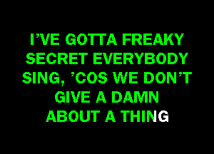 PVE GOTTA FREAKY
SECRET EVERYBODY
SING, COS WE DONT

GIVE A DAMN
ABOUT A THING