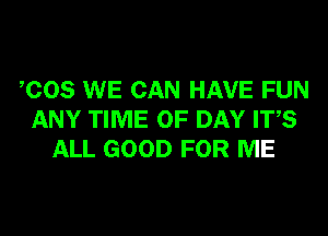 COS WE CAN HAVE FUN
ANY TIME OF DAY ITS
ALL GOOD FOR ME