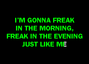 PM GONNA FREAK
IN THE MORNING,
FREAK IN THE EVENING
JUST LIKE ME