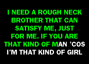 I NEED A ROUGH NECK
BROTHER THAT CAN
SATISFY ME, JUST
FOR ME. IF YOU ARE
THAT KIND OF MAN COS
PM THAT KIND OF GIRL