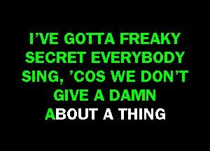 PVE GOTTA FREAKY
SECRET EVERYBODY
SING, COS WE DONT

GIVE A DAMN
ABOUT A THING