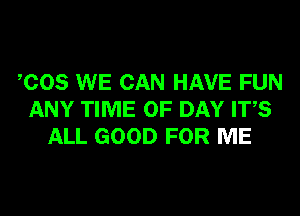 COS WE CAN HAVE FUN
ANY TIME OF DAY ITS
ALL GOOD FOR ME