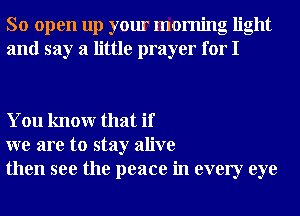 So open up your morning light
and say a little prayer for I

You knowr that if
we are to stay alive
then see the peace in every eye