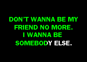 DONT WANNA BE MY

FRIEND NO MORE.
I WANNA BE

SOMEBODY ELSE.
