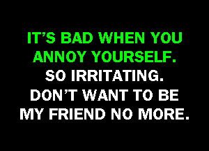 ITS BAD WHEN YOU
ANNOY YOURSELF.
SO IRRITATING.
DONT WANT TO BE
MY FRIEND NO MORE.