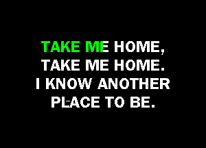 TAKE ME HOME,
TAKE ME HOME.
I KNOW ANOTHER
PtACE TO BE.

g