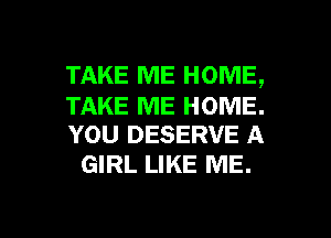 TAKE ME HOME,

TAKE ME HOME.
YOU DESERVE A

GIRL LIKE ME.

g
