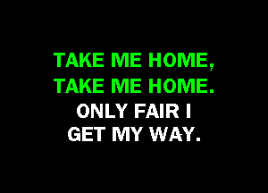 TAKE ME HOME,
TAKE ME HOME.

ONLY FAIR I
GET MY WAY.
