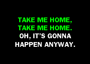 TAKE ME HOME,
TAKE ME HOME.
0H, W5 GONNA

HAPPEN ANYWAY.

g