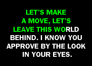 LET,S MAKE
A MOVE, LET,S

LEAVE THIS WORLD
BEHIND. I KNOW YOU

APPROVE BY THE LOOK
IN YOUR EYES.